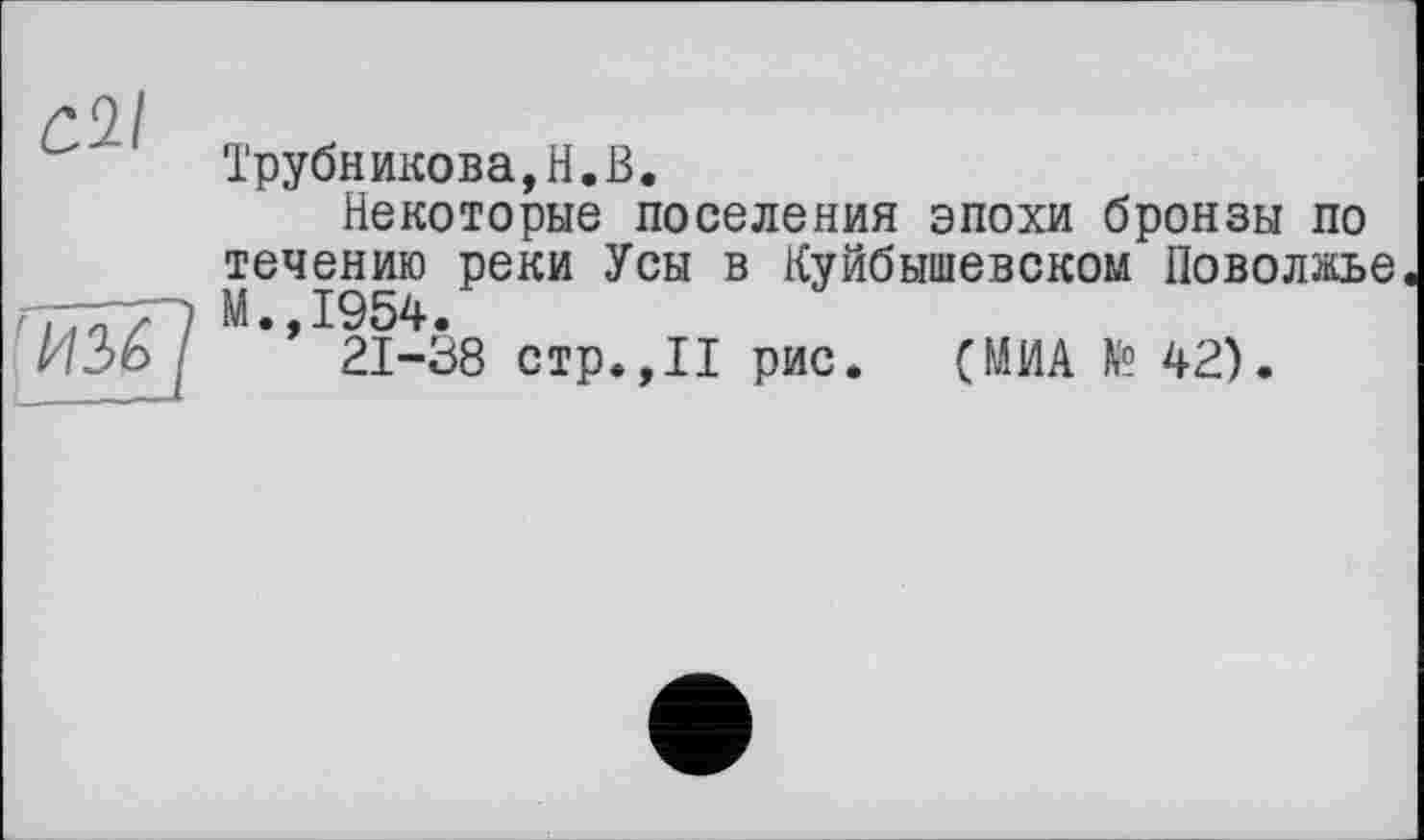 ﻿Трубникова,H.В.
Некоторые поселения эпохи бронзы по течению реки Усы в Куйбышевском Поволжье м-Д954.
И 2) о	21-38 стр.,II рис. (МИА Я? 42).